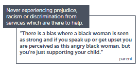 Never experiencing prejudice, racism or discrimination from services which are there to help. "There is a bias where a black woman is seen as strong and if you speak up or get upset you are perceived as this angry black woman, but you're just supporting your child." - Parent